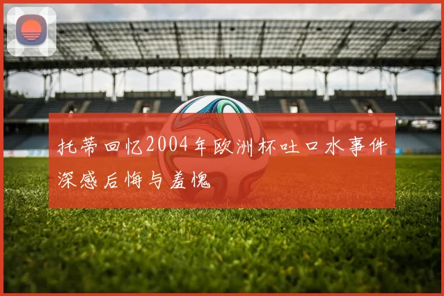 托蒂回忆2004年欧洲杯吐口水事件深感后悔与羞愧