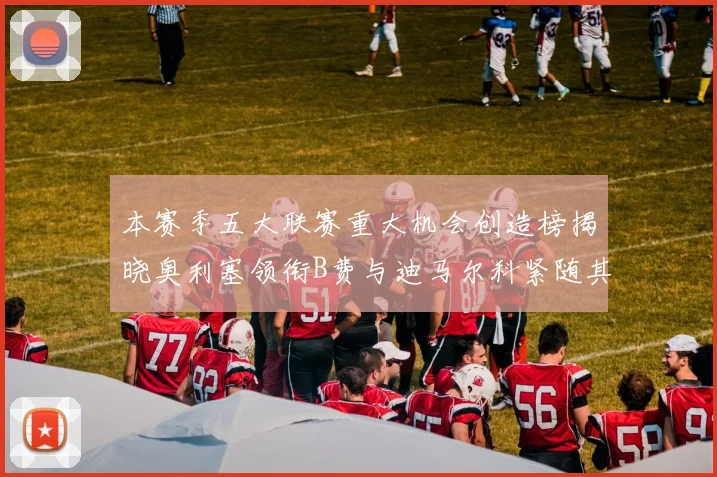 本赛季五大联赛重大机会创造榜揭晓奥利塞领衔B费与迪马尔科紧随其后