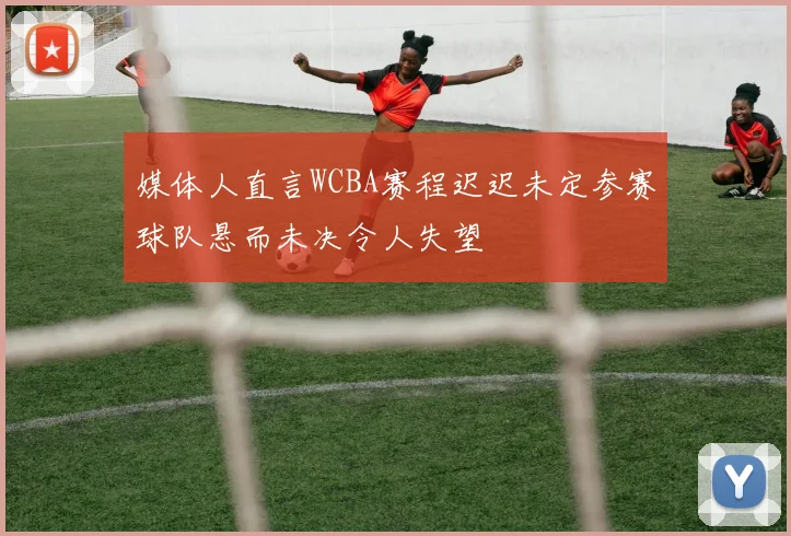 媒体人直言WCBA赛程迟迟未定参赛球队悬而未决令人失望