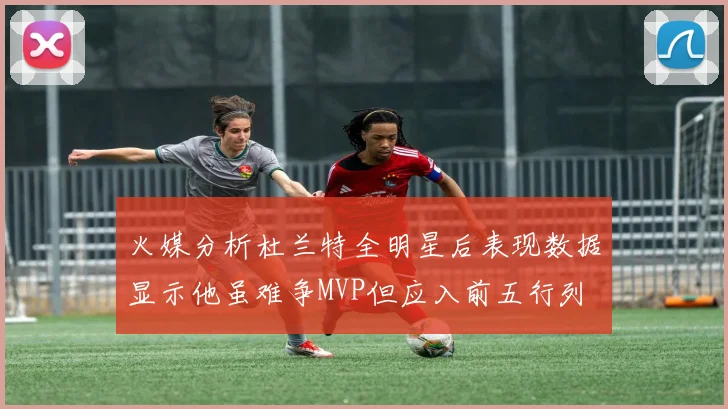 火媒分析杜兰特全明星后表现数据显示他虽难争MVP但应入前五行列