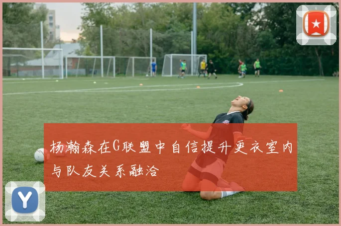 杨瀚森在G联盟中自信提升更衣室内与队友关系融洽