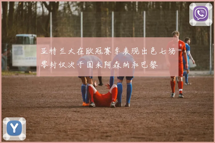 亚特兰大在欧冠赛季表现出色七场零封仅次于国米阿森纳和巴黎