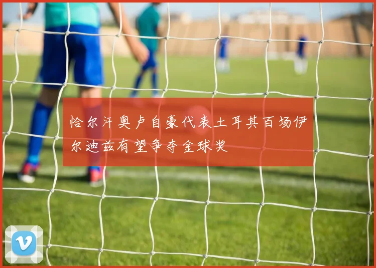 恰尔汗奥卢自豪代表土耳其百场伊尔迪兹有望争夺金球奖