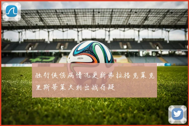 独行侠伤病情况更新弗拉格克莱克里斯蒂莱夫利出战存疑