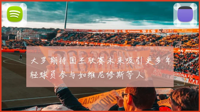 大罗期待国王联赛未来吸引更多年轻球员参与如维尼修斯等人