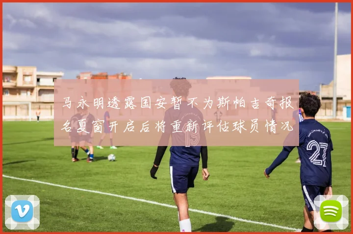 马永明透露国安暂不为斯帕吉奇报名夏窗开启后将重新评估球员情况