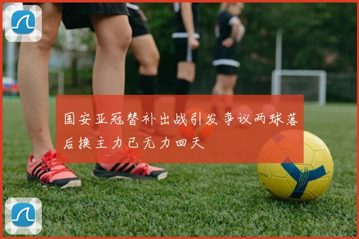 国安亚冠替补出战引发争议两球落后换主力已无力回天