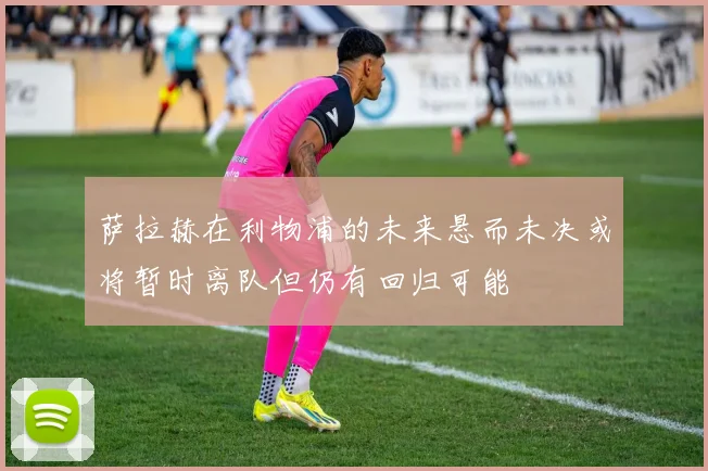 萨拉赫在利物浦的未来悬而未决或将暂时离队但仍有回归可能