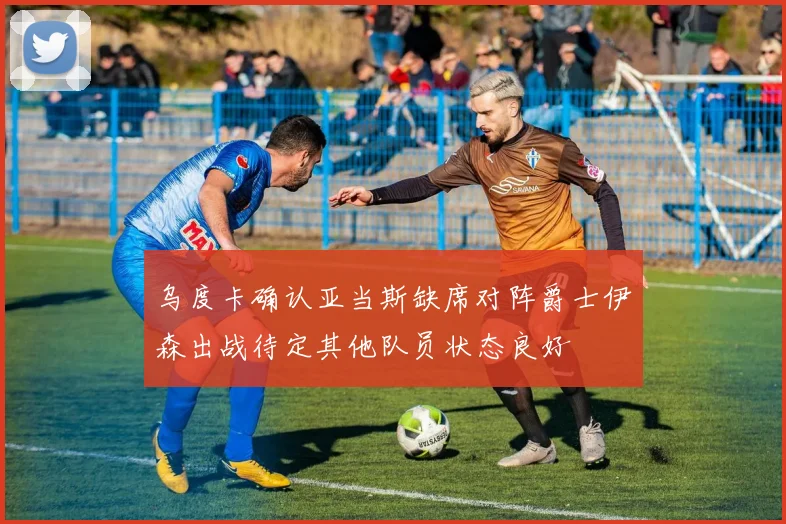 乌度卡确认亚当斯缺席对阵爵士伊森出战待定其他队员状态良好