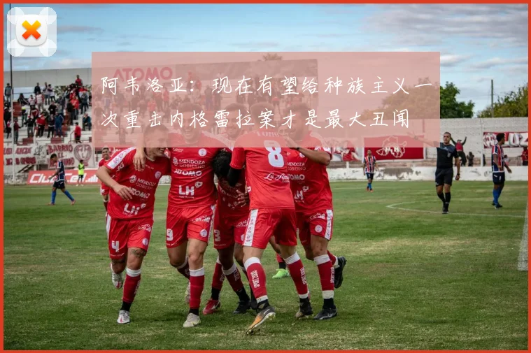 阿韦洛亚：现在有望给种族主义一次重击内格雷拉案才是最大丑闻