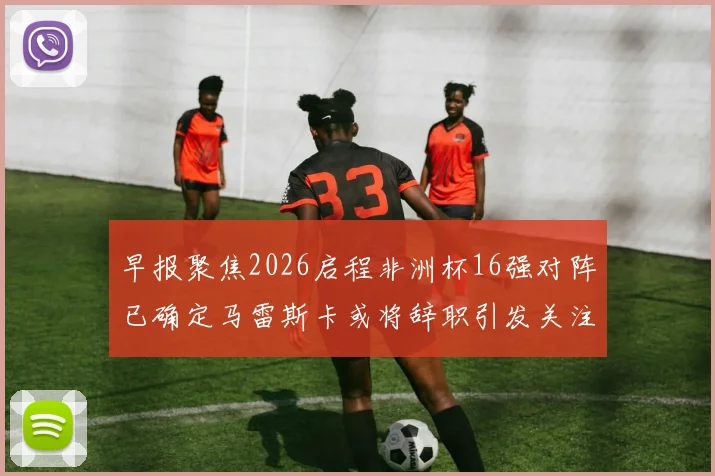 早报聚焦2026启程非洲杯16强对阵已确定马雷斯卡或将辞职引发关注