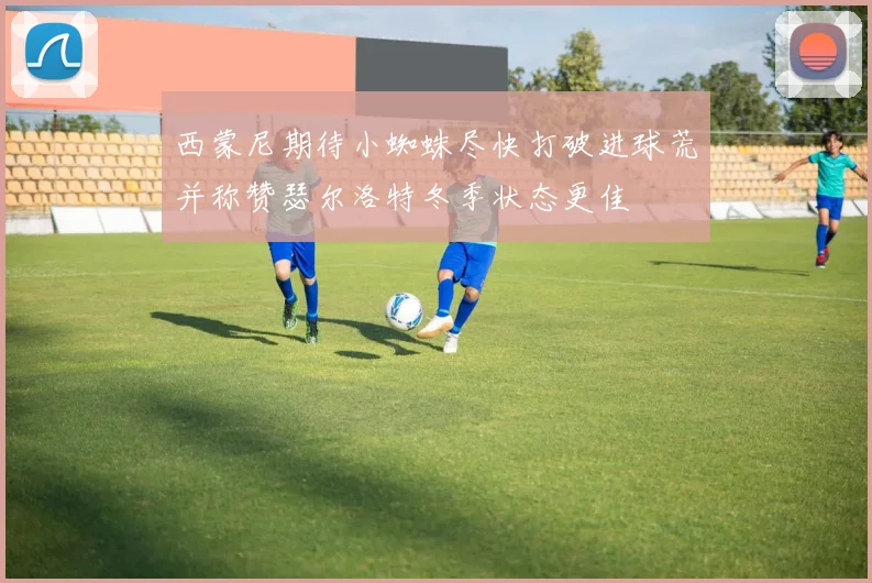 西蒙尼期待小蜘蛛尽快打破进球荒并称赞瑟尔洛特冬季状态更佳