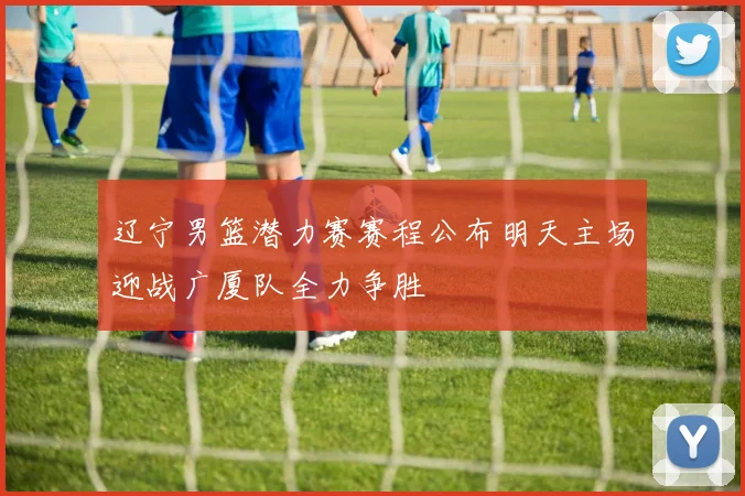 辽宁男篮潜力赛赛程公布明天主场迎战广厦队全力争胜