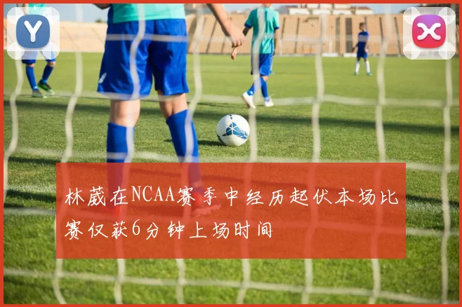林葳在NCAA赛季中经历起伏本场比赛仅获6分钟上场时间