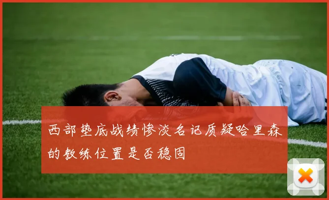 西部垫底战绩惨淡名记质疑哈里森的教练位置是否稳固