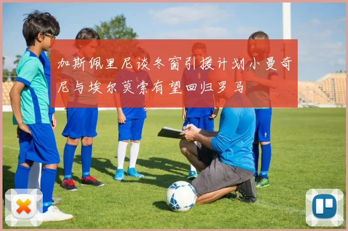 加斯佩里尼谈冬窗引援计划小曼奇尼与埃尔莫索有望回归罗马