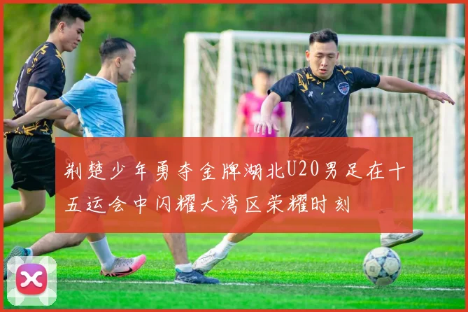 荆楚少年勇夺金牌湖北U20男足在十五运会中闪耀大湾区荣耀时刻