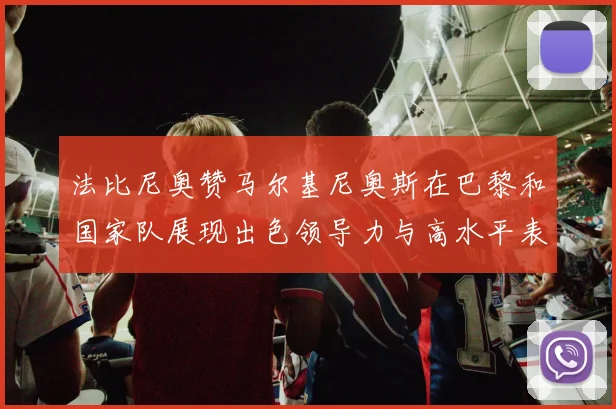 法比尼奥赞马尔基尼奥斯在巴黎和国家队展现出色领导力与高水平表现