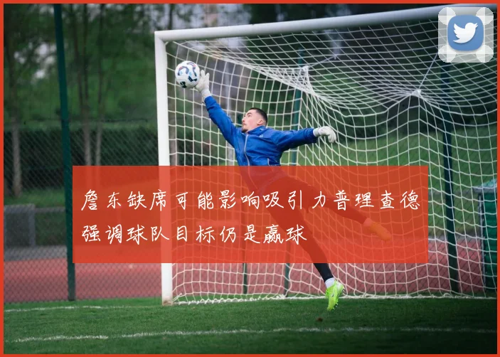 詹东缺席可能影响吸引力普理查德强调球队目标仍是赢球