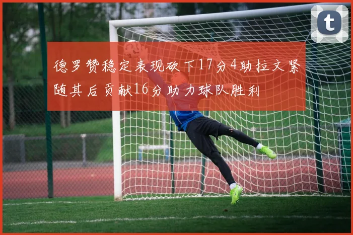 德罗赞稳定表现砍下17分4助拉文紧随其后贡献16分助力球队胜利