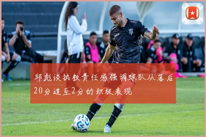 邱彪谈执教责任感强调球队从落后20分追至2分的积极表现