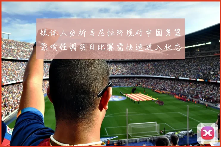 媒体人分析马尼拉环境对中国男篮影响强调明日比赛需快速进入状态