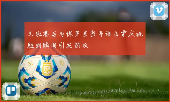 文班赛后与保罗亲密耳语击掌庆祝胜利瞬间引发热议