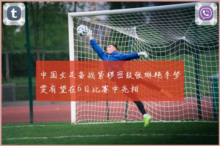 中国女足备战紧锣密鼓张琳艳李梦雯有望在6日比赛中亮相