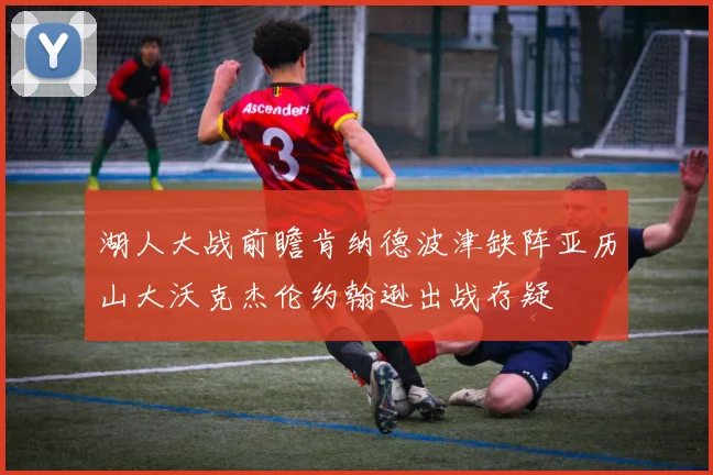 湖人大战前瞻肯纳德波津缺阵亚历山大沃克杰伦约翰逊出战存疑