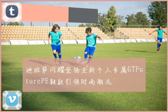 迪班萨闪耀登场全新个人专属GTFuturePE鞋款引领时尚潮流