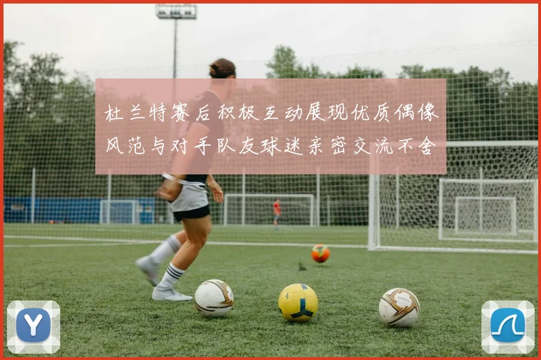 杜兰特赛后积极互动展现优质偶像风范与对手队友球迷亲密交流不舍离场