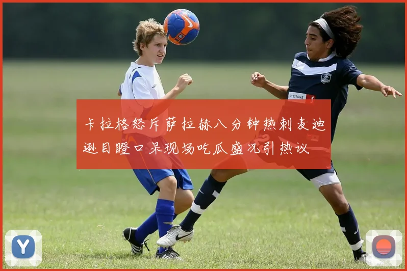 卡拉格怒斥萨拉赫八分钟热刺麦迪逊目瞪口呆现场吃瓜盛况引热议