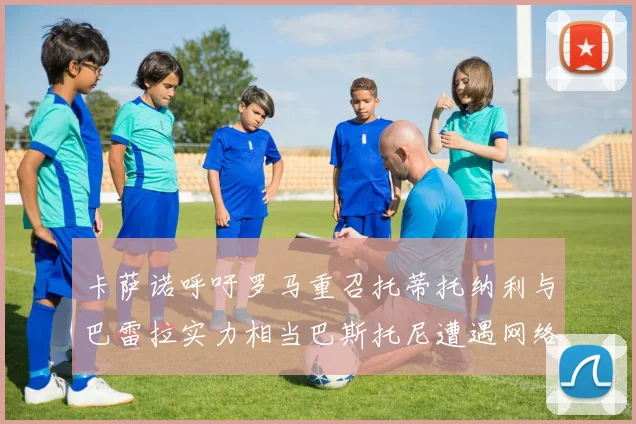 卡萨诺呼吁罗马重召托蒂托纳利与巴雷拉实力相当巴斯托尼遭遇网络暴力
