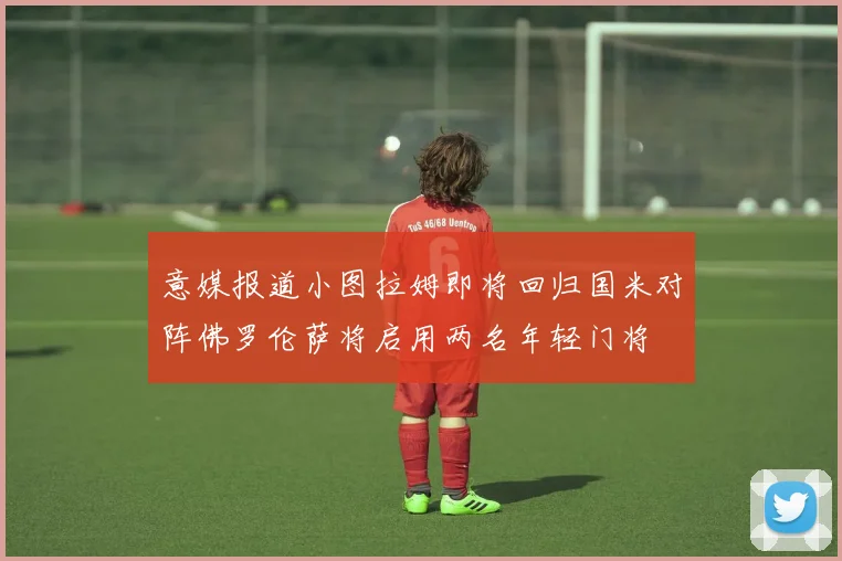 意媒报道小图拉姆即将回归国米对阵佛罗伦萨将启用两名年轻门将