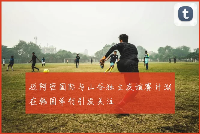 迈阿密国际与山谷独立友谊赛计划在韩国举行引发关注