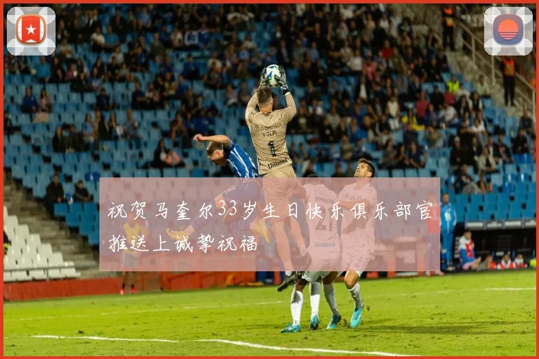 祝贺马奎尔33岁生日快乐俱乐部官推送上诚挚祝福