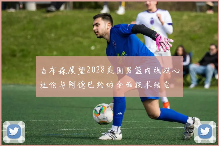 吉布森展望2028美国男篮内线核心杜伦与阿德巴约的全面技术结合