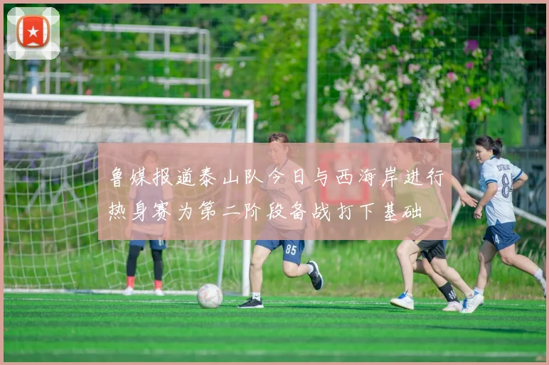 鲁媒报道泰山队今日与西海岸进行热身赛为第二阶段备战打下基础