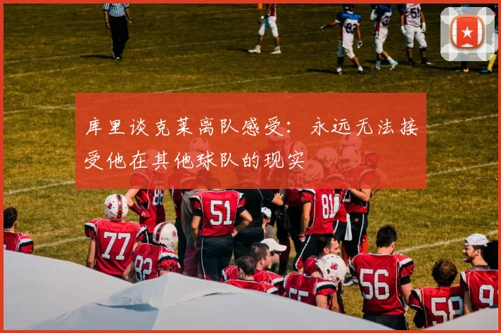 库里谈克莱离队感受：永远无法接受他在其他球队的现实